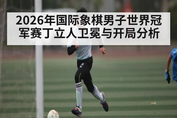 2026年国际象棋男子世界冠军赛丁立人卫冕与开局分析